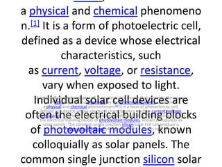 a physical and chemical phenomeno
n.[1] It is a form of photoelectric cell,
defined as a device whose electrical
characteristics, such
as current, voltage, or resistance,
vary when exposed to light.
Individual solar cell devices are
often the electrical building blocks
of photovoltaic modules, known
colloquially as solar panels. The
common single junction silicon solar
A solar cell, or photovoltaic cell, is an electronic device that converts the energy
of light directly into electricity by the photovoltaic effect, which is
a physical and chemical phenomenon.[1] It is a form of photoelectric cell,
defined as a device whose electrical characteristics, such as current, voltage,
or resistance, vary when exposed to light. Individual solar cell devices are often
the electrical building blocks of photovoltaic modules, known colloquially as
solar panels. The common single junction silicon solar cell can produce a
maximum open-circuit voltage of approximately 0.5 volts to 0.6volts
 