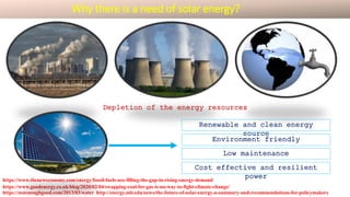 Depletion of the energy resources
https://www.theneweconomy.com/energy/fossil-fuels-are-filling-the-gap-in-rising-energy-demand
https://www.goodenergy.co.uk/blog/2020/02/04/swapping-coal-for-gas-is-no-way-to-fight-climate-change/
https://notenoughgood.com/2013/03/water http://energy.mit.edu/news/the-future-of-solar-energy-a-summary-and-recommendations-for-policymakers
Renewable and clean energy
source
Environment friendly
Low maintenance
Cost effective and resilient
power
Why there is a need of solar energy?
 