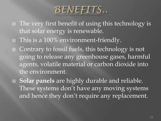  The very first benefit of using this technology is
that solar energy is renewable.
 This is a 100% environment-friendly.
 Contrary to fossil fuels, this technology is not
going to release any greenhouse gases, harmful
agents, volatile material or carbon dioxide into
the environment.
 Solar panels are highly durable and reliable.
These systems don’t have any moving systems
and hence they don’t require any replacement.
13
 