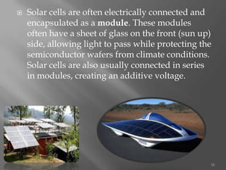  Solar cells are often electrically connected and
encapsulated as a module. These modules
often have a sheet of glass on the front (sun up)
side, allowing light to pass while protecting the
semiconductor wafers from climate conditions.
Solar cells are also usually connected in series
in modules, creating an additive voltage.
16
 