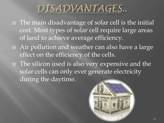  The main disadvantage of solar cell is the initial
cost. Most types of solar cell require large areas
of land to achieve average efficiency.
 Air pollution and weather can also have a large
effect on the efficiency of the cells.
 The silicon used is also very expensive and the
solar cells can only ever generate electricity
during the daytime.
19
 