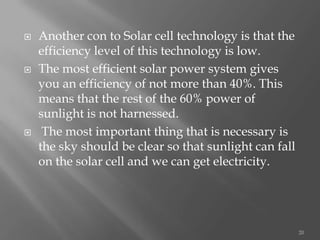  Another con to Solar cell technology is that the
efficiency level of this technology is low.
 The most efficient solar power system gives
you an efficiency of not more than 40%. This
means that the rest of the 60% power of
sunlight is not harnessed.
 The most important thing that is necessary is
the sky should be clear so that sunlight can fall
on the solar cell and we can get electricity.
20
 