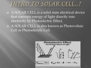  A SOLAR CELL is a solid state electrical device
that converts energy of light directly into
electricity by Photoelectric Effect.
 A SOLAR CELL is also known as Photovoltaic
Cell or Photoelectric Cell.
3
 