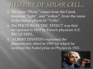  The term “Photo” comes from the Greek
meaning “light”, and “voltaic”, from the name
of the Italian physicist “Volta”.
 The PHOTOELECTRIC EFEECT was first
recognized in 1839 by French physicist A.E.
BECQUEREL.
 ALBERT EINSTEIN explained the
photoelectric effect in 1905 for which he
received the Nobel prize in Physics in 1921.
4
 