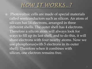  Photovoltaic cells are made of special materials
called semiconductors such as silicon. An atom of
sili-con has 14 electrons, arranged in three
different shells. The outer shell has 4 electrons.
Therefore a silicon atom will always look for
ways to fill up its last shell, and to do this, it will
share electrons with four nearby atoms. Now we
use phosphorus(with 5 electrons in its outer
shell). Therefore when it combines with
silicon, one electron remains free.
7
 