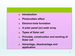 1
Introduction
Photovoltaic effect
Electron-hole formation
A solar panel (or) solar array
Types of Solar cell
Principle, construction and working of
Solar cell
Advantage, disadvantage and
application
 