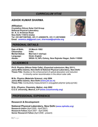CURRICULUM VITAE

ASHOK KUMAR SHARMA

Affiliation:
Crystalline Silicon Solar Cell Group
National Physical Laboratory
Dr. K. S. Krishnan Road
New Delhi 110012 (India)
Tel: +91-9871087040, +91-11-45608379, +91-11-28745860
Email: anamics.ak@gmail.com, sharmaak@nplindia.org

 PERSONAL DETAILS
Date of Birth:     23 March 1982
Citizenship:       India
Marital Status:    Married (1 startup)
Language:          Hindi, English
Abode:             SRSA-12, NPL Colony, New Rajinder Nagar, Delhi-110060

 ACADEMICS
Ph.D. Physics (Silicon Solar Cells), (Expected submission; May 2011)
Jamia Millia Islamia, New Delhi & National Physical Laboratory, New Delhi
Thesis Title: Studies on the enhancement of optical absorption and reduction
              in minority carrier recombination in the silicon solar cells

M.Sc. Physics (Materials Science), July 2004
Jamia Millia Islamia, New Delhi (www.jmi.ac.in)
Thesis Title: Conductivity measurement in conjugated polymer (poly-pyrrole)

B.Sc. (Physics, Chemistry, Maths), July 2002
C.C.S. University, Meerut, U.P (www.ccsuniversity.org)


 PROFESSIONAL EXPERIENCE

Research & Development
National Physical Laboratory, New Delhi (www.nplindia.org)
Research Intern (April 2005 - April 2007)
Research Fellow (April 2007 - April 2008)
Senior Research Fellow (April 2008 - present)

1|Page
 