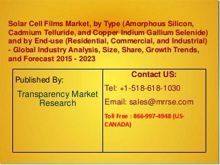 Solar Cell Films Market, by Type (Amorphous Silicon,
Cadmium Telluride, and Copper Indium Gallium Selenide)
and by End-use (Residential, Commercial, and Industrial)
- Global Industry Analysis, Size, Share, Growth Trends,
and Forecast 2015 - 2023
Published By:
Transparency Market
Research
Contact US:
Tel: +1-518-618-1030
Email: sales@mrrse.com
Toll Free : 866-997-4948 (US-
CANADA)
 