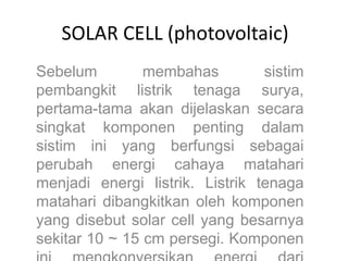 SOLAR CELL (photovoltaic)
Sebelum membahas sistim
pembangkit listrik tenaga surya,
pertama-tama akan dijelaskan secara
singkat komponen penting dalam
sistim ini yang berfungsi sebagai
perubah energi cahaya matahari
menjadi energi listrik. Listrik tenaga
matahari dibangkitkan oleh komponen
yang disebut solar cell yang besarnya
sekitar 10 ~ 15 cm persegi. Komponen
 