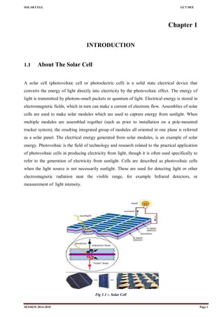 SOLAR CELL GCT DEE
SESSION 2014-2018 Page 1
Chapter 1
INTRODUCTION
1.1 About The Solar Cell
A solar cell (photovoltaic cell or photoelectric cell) is a solid state electrical device that
converts the energy of light directly into electricity by the photovoltaic effect. The energy of
light is transmitted by photons-small packets or quantum of light. Electrical energy is stored in
electromagnetic fields, which in turn can make a current of electrons flow. Assemblies of solar
cells are used to make solar modules which are used to capture energy from sunlight. When
multiple modules are assembled together (such as prior to installation on a pole-mounted
tracker system), the resulting integrated group of modules all oriented in one plane is referred
as a solar panel. The electrical energy generated from solar modules, is an example of solar
energy. Photovoltaic is the field of technology and research related to the practical application
of photovoltaic cells in producing electricity from light, though it is often used specifically to
refer to the generation of electricity from sunlight. Cells are described as photovoltaic cells
when the light source is not necessarily sunlight. These are used for detecting light or other
electromagnetic radiation near the visible range, for example Infrared detectors, or
measurement of light intensity.
Fig 1.1 :- Solar Cell
 