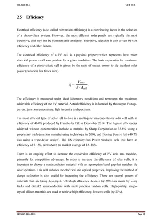 SOLAR CELL GCT DEE
SESSION 2014-2018 Page 12
2.5 Efficiency
Electrical efficiency (also called conversion efficiency) is a contributing factor in the selection
of a photovoltaic system. However, the most efficient solar panels are typically the most
expensive, and may not be commercially available. Therefore, selection is also driven by cost
efficiency and other factors.
The electrical efficiency of a PV cell is a physical property which represents how much
electrical power a cell can produce for a given insolation. The basic expression for maximum
efficiency of a photovoltaic cell is given by the ratio of output power to the incident solar
power (radiation flux times area).
The efficiency is measured under ideal laboratory conditions and represents the maximum
achievable efficiency of the PV material. Actual efficiency is influenced by the output Voltage,
current, junction temperature, light intensity and spectrum.
The most efficient type of solar cell to date is a multi-junction concentrator solar cell with an
efficiency of 46.0% produced by Fraunhofer ISE in December 2014. The highest efficiencies
achieved without concentration include a material by Sharp Corporation at 35.8% using a
proprietary triple-junction manufacturing technology in 2009, and Boeing Spectro lab (40.7%
also using a triple-layer design). The US company Sun Power produces cells that have an
efficiency of 21.5%, well above the market average of 12–18%.
There is an ongoing effort to increase the conversion efficiency of PV cells and modules,
primarily for competitive advantage. In order to increase the efficiency of solar cells, it is
important to choose a semiconductor material with an appropriate band gap that matches the
solar spectrum. This will enhance the electrical and optical properties. Improving the method of
charge collection is also useful for increasing the efficiency. There are several groups of
materials that are being developed. Ultrahigh-efficiency devices (η>30%) are made by using
GaAs and GaInP2 semiconductors with multi junction tandem cells. High-quality, single-
crystal silicon materials are used to achieve high-efficiency, low cost cells (η>20%).
 
