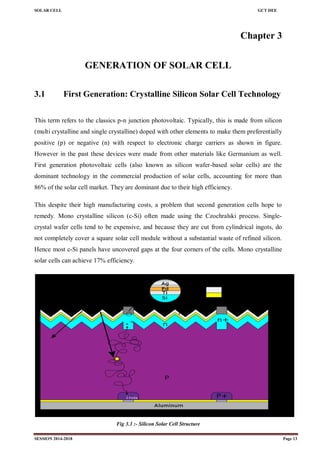 SOLAR CELL GCT DEE
SESSION 2014-2018 Page 13
Chapter 3
GENERATION OF SOLAR CELL
3.1 First Generation: Crystalline Silicon Solar Cell Technology
This term refers to the classics p-n junction photovoltaic. Typically, this is made from silicon
(multi crystalline and single crystalline) doped with other elements to make them preferentially
positive (p) or negative (n) with respect to electronic charge carriers as shown in figure.
However in the past these devices were made from other materials like Germanium as well.
First generation photovoltaic cells (also known as silicon wafer-based solar cells) are the
dominant technology in the commercial production of solar cells, accounting for more than
86% of the solar cell market. They are dominant due to their high efficiency.
This despite their high manufacturing costs, a problem that second generation cells hope to
remedy. Mono crystalline silicon (c-Si) often made using the Czochralski process. Single-
crystal wafer cells tend to be expensive, and because they are cut from cylindrical ingots, do
not completely cover a square solar cell module without a substantial waste of refined silicon.
Hence most c-Si panels have uncovered gaps at the four corners of the cells. Mono crystalline
solar cells can achieve 17% efficiency.
Fig 3.1 :- Silicon Solar Cell Structure
 