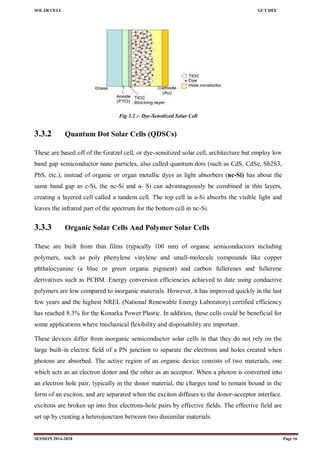 SOLAR CELL GCT DEE
SESSION 2014-2018 Page 16
Fig 3.2 :- Dye-Sensitized Solar Cell
3.3.2 Quantum Dot Solar Cells (QDSCs)
These are based off of the Gratzel cell, or dye-sensitized solar cell, architecture but employ low
band gap semiconductor nano particles, also called quantum dots (such as CdS, CdSe, Sb2S3,
PbS, etc.), instead of organic or organ metallic dyes as light absorbers (nc-Si) has about the
same band gap as c-Si, the nc-Si and a- Si can advantageously be combined in thin layers,
creating a layered cell called a tandem cell. The top cell in a-Si absorbs the visible light and
leaves the infrared part of the spectrum for the bottom cell in nc-Si.
3.3.3 Organic Solar Cells And Polymer Solar Cells
These are built from thin films (typically 100 nm) of organic semiconductors including
polymers, such as poly phenylene vinylene and small-molecule compounds like copper
phthalocyanine (a blue or green organic pigment) and carbon fullerenes and fullerene
derivatives such as PCBM. Energy conversion efficiencies achieved to date using conductive
polymers are low compared to inorganic materials. However, it has improved quickly in the last
few years and the highest NREL (National Renewable Energy Laboratory) certified efficiency
has reached 8.3% for the Konarka Power Plastic. In addition, these cells could be beneficial for
some applications where mechanical flexibility and disposability are important.
These devices differ from inorganic semiconductor solar cells in that they do not rely on the
large built-in electric field of a PN junction to separate the electrons and holes created when
photons are absorbed. The active region of an organic device consists of two materials, one
which acts as an electron donor and the other as an acceptor. When a photon is converted into
an electron hole pair, typically in the donor material, the charges tend to remain bound in the
form of an exciton, and are separated when the exciton diffuses to the donor-acceptor interface.
excitons are broken up into free electrons-hole pairs by effective fields. The effective field are
set up by creating a heterojunction between two dissimilar materials.
 