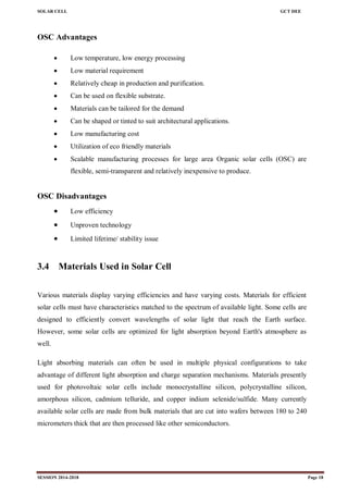 SOLAR CELL GCT DEE
SESSION 2014-2018 Page 18
OSC Advantages
 Low temperature, low energy processing
 Low material requirement
 Relatively cheap in production and purification.
 Can be used on flexible substrate.
 Materials can be tailored for the demand
 Can be shaped or tinted to suit architectural applications.
 Low manufacturing cost
 Utilization of eco friendly materials
 Scalable manufacturing processes for large area Organic solar cells (OSC) are
flexible, semi-transparent and relatively inexpensive to produce.
OSC Disadvantages
 Low efficiency
 Unproven technology
 Limited lifetime/ stability issue
3.4 Materials Used in Solar Cell
Various materials display varying efficiencies and have varying costs. Materials for efficient
solar cells must have characteristics matched to the spectrum of available light. Some cells are
designed to efficiently convert wavelengths of solar light that reach the Earth surface.
However, some solar cells are optimized for light absorption beyond Earth's atmosphere as
well.
Light absorbing materials can often be used in multiple physical configurations to take
advantage of different light absorption and charge separation mechanisms. Materials presently
used for photovoltaic solar cells include monocrystalline silicon, polycrystalline silicon,
amorphous silicon, cadmium telluride, and copper indium selenide/sulfide. Many currently
available solar cells are made from bulk materials that are cut into wafers between 180 to 240
micrometers thick that are then processed like other semiconductors.
 