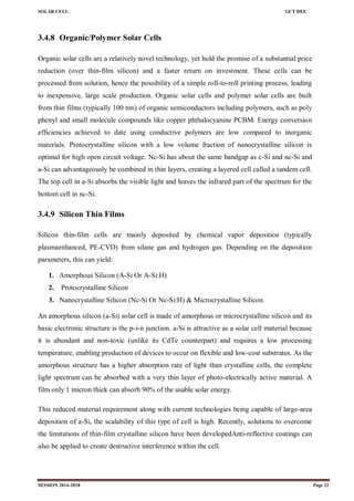 SOLAR CELL GCT DEE
SESSION 2014-2018 Page 22
3.4.8 Organic/Polymer Solar Cells
Organic solar cells are a relatively novel technology, yet hold the promise of a substantial price
reduction (over thin-film silicon) and a faster return on investment. These cells can be
processed from solution, hence the possibility of a simple roll-to-roll printing process, leading
to inexpensive, large scale production. Organic solar cells and polymer solar cells are built
from thin films (typically 100 nm) of organic semiconductors including polymers, such as poly
phenyl and small molecule compounds like copper phthalocyanine PCBM. Energy conversion
efficiencies achieved to date using conductive polymers are low compared to inorganic
materials. Protocrystalline silicon with a low volume fraction of nanocrystalline silicon is
optimal for high open circuit voltage. Nc-Si has about the same bandgap as c-Si and nc-Si and
a-Si can advantageously be combined in thin layers, creating a layered cell called a tandem cell.
The top cell in a-Si absorbs the visible light and leaves the infrared part of the spectrum for the
bottom cell in nc-Si.
3.4.9 Silicon Thin Films
Silicon thin-film cells are mainly deposited by chemical vapor deposition (typically
plasmaenhanced, PE-CVD) from silane gas and hydrogen gas. Depending on the deposition
parameters, this can yield:
1. Amorphous Silicon (A-Si Or A-Si:H)
2. Protocrystalline Silicon
3. Nanocrystalline Silicon (Nc-Si Or Nc-Si:H) & Microcrystalline Silicon.
An amorphous silicon (a-Si) solar cell is made of amorphous or microcrystalline silicon and its
basic electronic structure is the p-i-n junction. a-Si is attractive as a solar cell material because
it is abundant and non-toxic (unlike its CdTe counterpart) and requires a low processing
temperature, enabling production of devices to occur on flexible and low-cost substrates. As the
amorphous structure has a higher absorption rate of light than crystalline cells, the complete
light spectrum can be absorbed with a very thin layer of photo-electrically active material. A
film only 1 micron thick can absorb 90% of the usable solar energy.
This reduced material requirement along with current technologies being capable of large-area
deposition of a-Si, the scalability of this type of cell is high. Recently, solutions to overcome
the limitations of thin-film crystalline silicon have been developedAnti-reflective coatings can
also be applied to create destructive interference within the cell.
 