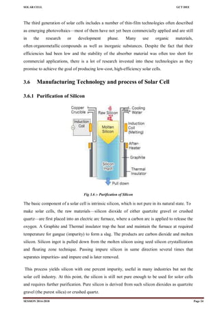 SOLAR CELL GCT DEE
SESSION 2014-2018 Page 24
The third generation of solar cells includes a number of thin-film technologies often described
as emerging photovoltaics—most of them have not yet been commercially applied and are still
in the research or development phase. Many use organic materials,
often organometallic compounds as well as inorganic substances. Despite the fact that their
efficiencies had been low and the stability of the absorber material was often too short for
commercial applications, there is a lot of research invested into these technologies as they
promise to achieve the goal of producing low-cost, high-efficiency solar cells.
3.6 Manufacturing Technology and process of Solar Cell
3.6.1 Purification of Silicon
Fig 3.6 :- Purification of Silicon
The basic component of a solar cell is intrinsic silicon, which is not pure in its natural state. To
make solar cells, the raw materials—silicon dioxide of either quartzite gravel or crushed
quartz—are first placed into an electric arc furnace, where a carbon arc is applied to release the
oxygen. A Graphite and Thermal insulator trap the heat and maintain the furnace at required
temperature for gangue (impurity) to form a slag. The products are carbon dioxide and molten
silicon. Silicon ingot is pulled down from the molten silicon using seed silicon crystallization
and floating zone technique. Passing impure silicon in same direction several times that
separates impurities- and impure end is later removed.
This process yields silicon with one percent impurity, useful in many industries but not the
solar cell industry. At this point, the silicon is still not pure enough to be used for solor cells
and requires further purification. Pure silicon is derived from such silicon dioxides as quartzite
gravel (the purest silica) or crushed quartz.
 
