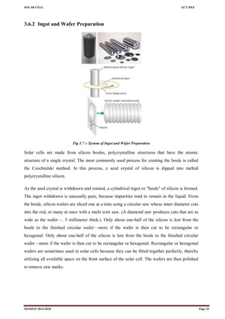 SOLAR CELL GCT DEE
SESSION 2014-2018 Page 25
3.6.2 Ingot and Wafer Preparation
Fig 3.7 :- System of Ingot and Wafer Preparation
Solar cells are made from silicon boules, polycrystalline structures that have the atomic
structure of a single crystal. The most commonly used process for creating the boule is called
the Czochralski method. In this process, a seed crystal of silicon is dipped into melted
polycrystalline silicon.
As the seed crystal is withdrawn and rotated, a cylindrical ingot or "boule" of silicon is formed.
The ingot withdrawn is unusually pure, because impurities tend to remain in the liquid. From
the boule, silicon wafers are sliced one at a time using a circular saw whose inner diameter cuts
into the rod, or many at once with a multi wire saw. (A diamond saw produces cuts that are as
wide as the wafer—. 5 millimeter thick.). Only about one-half of the silicon is lost from the
boule to the finished circular wafer—more if the wafer is then cut to be rectangular or
hexagonal. Only about one-half of the silicon is lost from the boule to the finished circular
wafer—more if the wafer is then cut to be rectangular or hexagonal. Rectangular or hexagonal
wafers are sometimes used in solar cells because they can be fitted together perfectly, thereby
utilizing all available space on the front surface of the solar cell. The wafers are then polished
to remove saw marks.
 