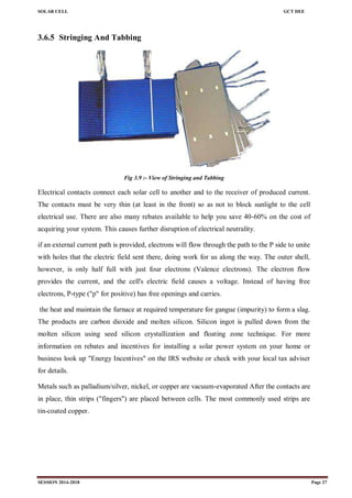 SOLAR CELL GCT DEE
SESSION 2014-2018 Page 27
3.6.5 Stringing And Tabbing
Fig 3.9 :- View of Stringing and Tabbing
Electrical contacts connect each solar cell to another and to the receiver of produced current.
The contacts must be very thin (at least in the front) so as not to block sunlight to the cell
electrical use. There are also many rebates available to help you save 40-60% on the cost of
acquiring your system. This causes further disruption of electrical neutrality.
if an external current path is provided, electrons will flow through the path to the P side to unite
with holes that the electric field sent there, doing work for us along the way. The outer shell,
however, is only half full with just four electrons (Valence electrons). The electron flow
provides the current, and the cell's electric field causes a voltage. Instead of having free
electrons, P-type ("p" for positive) has free openings and carries.
the heat and maintain the furnace at required temperature for gangue (impurity) to form a slag.
The products are carbon dioxide and molten silicon. Silicon ingot is pulled down from the
molten silicon using seed silicon crystallization and floating zone technique. For more
information on rebates and incentives for installing a solar power system on your home or
business look up "Energy Incentives" on the IRS website or check with your local tax adviser
for details.
Metals such as palladium/silver, nickel, or copper are vacuum-evaporated After the contacts are
in place, thin strips ("fingers") are placed between cells. The most commonly used strips are
tin-coated copper.
 