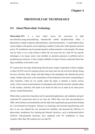 SOLAR CELL GCT DEE
SESSION 2014-2018 Page 29
Chapter 4
PHOTOVOLTAIC TECHNOLOGY
4.1 About Photovoltaic Technology
Photovoltaic (PV) is a term which covers the conversion of light
into electricity using semiconducting materials that exhibit the photovoltaic effect, a
phenomenon studied in physics, photochemistry, and electrochemistry. A typical photovoltaic
system employs solar panels, each comprising a number of solar cells, which generate electrical
power. PV installations may be ground-mounted, rooftop mounted or wall mounted. The mount
may be fixed, or use a solar tracker to follow the sun across the sky. Solar PV has specific
advantages as an energy source: once installed, its operation generates no pollution and no
greenhouse gas emissions, it shows simple scalability in respect of power needs and silicon has
large availability in the Earth‘s crust.
PV systems have the major disadvantage that the power output is dependent on direct sunlight,
so about 10-25% is lost if a tracking system is not used, since the cell will not be directly facing
the sun at all times. Dust, clouds, and other things in the atmosphere also diminish the power
output. Another main issue is the concentration of the production in the hours corresponding to
main insolation, which do not usually match the peaks in demand in human activity
cycles. Unless current societal patterns of consumption and electrical networks mutually adjust
to this scenario, electricity still needs to be stored for later use or made up by other power
sources, usually hydrocarbon.
Photovoltaic systems have long been used in specialized applications, and standalone and grid-
connected PV systems have been in use since the 1990s. They were first mass-produced in
2000, when German environmentalists and the india solar organization got government funding
for a ten thousand roof program. Advances in technology and increased manufacturing scale
have in any case reduced the cost, increased the reliability, and increased the efficiency of
photovoltaic installations. Net metering and financial incentives, such as preferential feed-in
tariffs for solar-generated electricity, have supported solar PV installations in many
countries. More than 100 countries now use solar PV.
 