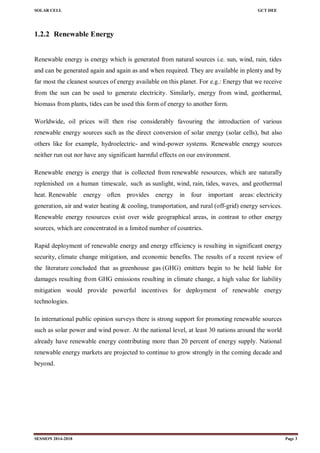 SOLAR CELL GCT DEE
SESSION 2014-2018 Page 3
1.2.2 Renewable Energy
Renewable energy is energy which is generated from natural sources i.e. sun, wind, rain, tides
and can be generated again and again as and when required. They are available in plenty and by
far most the cleanest sources of energy available on this planet. For e.g.: Energy that we receive
from the sun can be used to generate electricity. Similarly, energy from wind, geothermal,
biomass from plants, tides can be used this form of energy to another form.
Worldwide, oil prices will then rise considerably favouring the introduction of various
renewable energy sources such as the direct conversion of solar energy (solar cells), but also
others like for example, hydroelectric- and wind-power systems. Renewable energy sources
neither run out nor have any significant harmful effects on our environment.
Renewable energy is energy that is collected from renewable resources, which are naturally
replenished on a human timescale, such as sunlight, wind, rain, tides, waves, and geothermal
heat. Renewable energy often provides energy in four important areas: electricity
generation, air and water heating & cooling, transportation, and rural (off-grid) energy services.
Renewable energy resources exist over wide geographical areas, in contrast to other energy
sources, which are concentrated in a limited number of countries.
Rapid deployment of renewable energy and energy efficiency is resulting in significant energy
security, climate change mitigation, and economic benefits. The results of a recent review of
the literature concluded that as greenhouse gas (GHG) emitters begin to be held liable for
damages resulting from GHG emissions resulting in climate change, a high value for liability
mitigation would provide powerful incentives for deployment of renewable energy
technologies.
In international public opinion surveys there is strong support for promoting renewable sources
such as solar power and wind power. At the national level, at least 30 nations around the world
already have renewable energy contributing more than 20 percent of energy supply. National
renewable energy markets are projected to continue to grow strongly in the coming decade and
beyond.
 