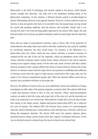 SOLAR CELL GCT DEE
SESSION 2014-2018 Page 30
Photovoltaic is the field of technology and research related to the devices which directly
convert sunlight into electricity. The solar cell is the elementary building block of the
photovoltaic technology. In this situation, a leftward electron current is possible despite an
electric field pushing electrons in the opposite direction. However, if when a photon excites an
electron, it does not quickly relax back to an immobile state, but instead keeps moving around
the crystal and scattering randomly, then the electron will eventually "forget" that it was
moving left, and it will wind up being pulled rightward by the electric field. Again, the total
leftward motion of an electron, per photon absorbed, cannot be much larger than the mean free
path.
Solar cells are made of semiconductor materials, such as silicon. One of the properties of
semiconductors that makes them most useful is that their conductivity may easily be modified
by introducing impurities into their crystal lattice. For instance, in the fabrication of a
photovoltaic solar cell, silicon, which has four valence electrons, is treated to increase its
conductivity.On one side of the cell, the impurities, which are phosphorus atoms with five
valence electrons (n-donor), donate weakly bound valence electrons to the silicon material,
creating excess negative charge carriers. On the other side, atoms of boron with three valence
electrons (p-donor) create a greater affinity than silicon to attract electrons. Because the p-type
silicon is in intimate contact with the n-type silicon a p-n junction is established and a diffusion
of electrons occurs from the region of high electron concentration (the n-type side) into the
region of low electron concentration (p-type side). When the electrons diffuse across the p-n
junction, they recombine with holes on the p-type side.
However, the diffusion of carriers does not occur indefinitely, because the imbalance of charge
immediately on either sides of the junction originates an electric field. This electric field forms
a diode that promotes current to flow in only one direction. Ohmic metal-semiconductor
contacts are made to both the n-type and p-type sides of the solar cell, and the electrodes are
ready to be connected to an external load. When photons of light fall on the cell, they transfer
their energy to the charge carriers. Organic and polymer photovoltaic (OPV) are a relatively
new area of research. The tradition OPV cell structure layers consist of a semi-transparent
electrode, electron blocking layer, tunnel junction, holes blocking layer, electrode, with the sun
hitting the transparent electrode. The electric field across the junction separates photo-
generated positive charge carriers (holes) from their negative counterpart (electrons). In this
way an electrical current is extracted once the circuit is closed on an external load.
 