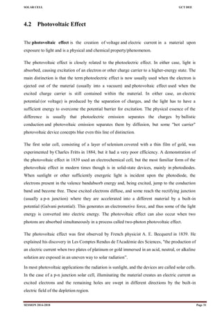 SOLAR CELL GCT DEE
SESSION 2014-2018 Page 31
4.2 Photovoltaic Effect
The photovoltaic effect is the creation of voltage and electric current in a material upon
exposure to light and is a physical and chemical property/phenomenon.
The photovoltaic effect is closely related to the photoelectric effect. In either case, light is
absorbed, causing excitation of an electron or other charge carrier to a higher-energy state. The
main distinction is that the term photoelectric effect is now usually used when the electron is
ejected out of the material (usually into a vacuum) and photovoltaic effect used when the
excited charge carrier is still contained within the material. In either case, an electric
potential (or voltage) is produced by the separation of charges, and the light has to have a
sufficient energy to overcome the potential barrier for excitation. The physical essence of the
difference is usually that photoelectric emission separates the charges by ballistic
conduction and photovoltaic emission separates them by diffusion, but some "hot carrier"
photovoltaic device concepts blur even this line of distinction.
The first solar cell, consisting of a layer of selenium covered with a thin film of gold, was
experimented by Charles Fritts in 1884, but it had a very poor efficiency. A demonstration of
the photovoltaic effect in 1839 used an electrochemical cell, but the most familiar form of the
photovoltaic effect in modern times though is in solid-state devices, mainly in photodiodes.
When sunlight or other sufficiently energetic light is incident upon the photodiode, the
electrons present in the valence bandabsorb energy and, being excited, jump to the conduction
band and become free. These excited electrons diffuse, and some reach the rectifying junction
(usually a p-n junction) where they are accelerated into a different material by a built-in
potential (Galvani potential). This generates an electromotive force, and thus some of the light
energy is converted into electric energy. The photovoltaic effect can also occur when two
photons are absorbed simultaneously in a process called two-photon photovoltaic effect.
The photovoltaic effect was first observed by French physicist A. E. Becquerel in 1839. He
explained his discovery in Les Comptes Rendus de l'Académie des Sciences, "the production of
an electric current when two plates of platinum or gold immersed in an acid, neutral, or alkaline
solution are exposed in an uneven way to solar radiation‖.
In most photovoltaic applications the radiation is sunlight, and the devices are called solar cells.
In the case of a p-n junction solar cell, illuminating the material creates an electric current as
excited electrons and the remaining holes are swept in different directions by the built-in
electric field of the depletion region.
 