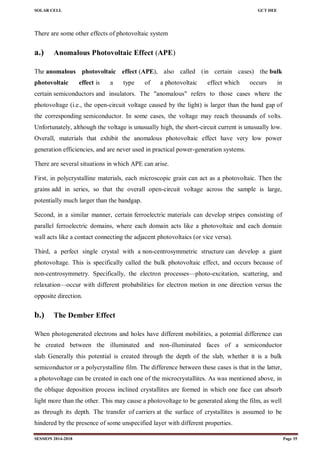 SOLAR CELL GCT DEE
SESSION 2014-2018 Page 35
There are some other effects of photovoltaic system
a.) Anomalous Photovoltaic Effect (APE)
The anomalous photovoltaic effect (APE), also called (in certain cases) the bulk
photovoltaic effect is a type of a photovoltaic effect which occurs in
certain semiconductors and insulators. The "anomalous" refers to those cases where the
photovoltage (i.e., the open-circuit voltage caused by the light) is larger than the band gap of
the corresponding semiconductor. In some cases, the voltage may reach thousands of volts.
Unfortunately, although the voltage is unusually high, the short-circuit current is unusually low.
Overall, materials that exhibit the anomalous photovoltaic effect have very low power
generation efficiencies, and are never used in practical power-generation systems.
There are several situations in which APE can arise.
First, in polycrystalline materials, each microscopic grain can act as a photovoltaic. Then the
grains add in series, so that the overall open-circuit voltage across the sample is large,
potentially much larger than the bandgap.
Second, in a similar manner, certain ferroelectric materials can develop stripes consisting of
parallel ferroelectric domains, where each domain acts like a photovoltaic and each domain
wall acts like a contact connecting the adjacent photovoltaics (or vice versa).
Third, a perfect single crystal with a non-centrosymmetric structure can develop a giant
photovoltage. This is specifically called the bulk photovoltaic effect, and occurs because of
non-centrosymmetry. Specifically, the electron processes—photo-excitation, scattering, and
relaxation—occur with different probabilities for electron motion in one direction versus the
opposite direction.
b.) The Dember Effect
When photogenerated electrons and holes have different mobilities, a potential difference can
be created between the illuminated and non-illuminated faces of a semiconductor
slab. Generally this potential is created through the depth of the slab, whether it is a bulk
semiconductor or a polycrystalline film. The difference between these cases is that in the latter,
a photovoltage can be created in each one of the microcrystallites. As was mentioned above, in
the oblique deposition process inclined crystallites are formed in which one face can absorb
light more than the other. This may cause a photovoltage to be generated along the film, as well
as through its depth. The transfer of carriers at the surface of crystallites is assumed to be
hindered by the presence of some unspecified layer with different properties.
 
