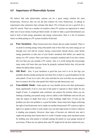 SOLAR CELL GCT DEE
SESSION 2014-2018 Page 37
4.5 Importance of Photovoltaic System
We believe that solar photovoltaic systems can be a great energy solution for most
homeowners. However, they are not the best solution for every homeowner. In talking to
experienced solar contractors they estimate that about 15% of homes are not a good fit for a
solar PV system. There are a number of scenarios where PV systems are impractical or where
other uses of your money would get better results. In order to make a good determination you
need to look at both energy generation and energy conservation. Here is a list of scenarios
where we think putting in a PV system would be ill advised:
a.) Poor Insulation - Many homeowners have homes that are under insulated. There is
no point in creating energy using solar panels only to have that very same energy go out
through your roof and be wasted. Energy conservation should always come before
energy generation so take care of your home's insulation first before you spend any
money on a PV system. Once your home is properly insulated and if you have money
left over then you can consider a PV system. Also, it is worth noting that increasingly
many states will insist that your home be properly insulated before they will provide
rebates for photovoltaic systems.
b.) Old Roof - Also, if your insulation is good but your roof is on its last legs you
probably should consider getting the roof done first so there is a good foundation for the
solar panels. If you try to wait a few years and then do your roof then you are going to
have to remove all of the solar panels first which can add unnecessary cost.
c.) Unavoidable Shade - Solar panels are very durable devices but their performance
drops significantly if all or even part of the panel is exposed to direct shade for any
length of time. A competent solar contractor can analyze the location where you are
thinking of putting your panels using a device called a solar Pathfinder and can tell you
what the impact of shade from trees or other buildings might have. If trees are the
problem you have the problem is a good bit harder. Some states have begun enforcing
the right of one homeowner not to shade out another homeowner's PV system (a right to
light so to speak) so there is some chance you can take legal action to remove whatever
is shading your property. However, these types of lawsuits are relatively new and it
might end up being more hassle than it is worth. Consider using a pole mounted system
for holding your solar panels or consider putting the panels on your garage instead of
your house. If these are not options then solar PV might not be the best solution for you.
 