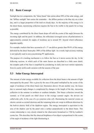 SOLAR CELL GCT DEE
SESSION 2014-2018 Page 40
5.2 Basic Concept
Sunlight has two components, the "direct beam" that carries about 90% of the solar energy, and
the "diffuse sunlight" that carries the remainder – the diffuse portion is the blue sky on a clear
day, and is a larger proportion of the total on cloudy days. As the majority of the energy is in
the direct beam, maximizing collection requires the Sun to be visible to the panels for as long
as possible.
The energy contributed by the direct beam drops off with the cosine of the angle between the
incoming light and the panel. In addition, the reflectance (averaged across all polarizations) is
approximately constant for angles of incidence up to around 50°, beyond which reflectance
degrades rapidly.
For example, trackers that have accuracies of ± 5° can deliver greater than 99.6% of the energy
delivered by the direct beam plus 100% of the diffuse light. As a result, high accuracy tracking
is not typically used in non-concentrating PV applications.
The purpose of a tracking mechanism is to follow the Sun as it moves across the sky. In the
following sections, in which each of the main factors are described in a little more detail,
the complex path of the Sun is simplified by considering its daily east-west motion separately
from its yearly north-south variation with the seasons of the year.
5.3 Solar Energy Intercepted
The amount of solar energy available for collection from the direct beam is the amount of light
intercepted by the panel. This is given by the area of the panel multiplied by the cosine of the
angle of incidence of the direct beam (see illustration above). Or put another way, the losses
due to seasonal angle changes is complicated by changes in the length of the day, increasing
collection in the summer in northern or southern latitudes. This biases collection toward the
summer, so if the panels are tilted closer to the average summer angles. the devices are
called solar cells. In the case of a p-n junction solar cell, illuminating the material creates an
electric current as excited electrons and the remaining holes are swept in different directions by
the built-in electric field of the depletion region. The energy intercepted is equivalent to the
area of the shadow cast by the panel onto a surface perpendicular to the direct beam. This
cosine relationship is very closely related to the observation formalized in 1760 by Lambert's
cosine law. This describes that the observed brightness of an object is proportional to the cosine
of the angle of incidence of the light illuminating it.
 