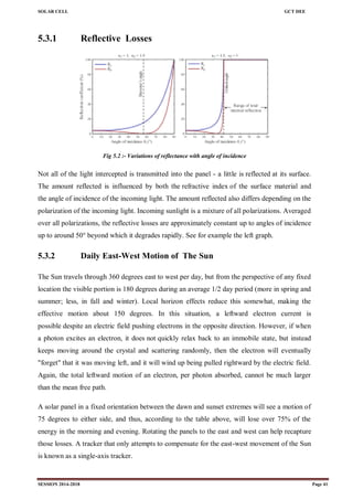 SOLAR CELL GCT DEE
SESSION 2014-2018 Page 41
5.3.1 Reflective Losses
Fig 5.2 :- Variations of reflectance with angle of incidence
Not all of the light intercepted is transmitted into the panel - a little is reflected at its surface.
The amount reflected is influenced by both the refractive index of the surface material and
the angle of incidence of the incoming light. The amount reflected also differs depending on the
polarization of the incoming light. Incoming sunlight is a mixture of all polarizations. Averaged
over all polarizations, the reflective losses are approximately constant up to angles of incidence
up to around 50° beyond which it degrades rapidly. See for example the left graph.
5.3.2 Daily East-West Motion of The Sun
The Sun travels through 360 degrees east to west per day, but from the perspective of any fixed
location the visible portion is 180 degrees during an average 1/2 day period (more in spring and
summer; less, in fall and winter). Local horizon effects reduce this somewhat, making the
effective motion about 150 degrees. In this situation, a leftward electron current is
possible despite an electric field pushing electrons in the opposite direction. However, if when
a photon excites an electron, it does not quickly relax back to an immobile state, but instead
keeps moving around the crystal and scattering randomly, then the electron will eventually
"forget" that it was moving left, and it will wind up being pulled rightward by the electric field.
Again, the total leftward motion of an electron, per photon absorbed, cannot be much larger
than the mean free path.
A solar panel in a fixed orientation between the dawn and sunset extremes will see a motion of
75 degrees to either side, and thus, according to the table above, will lose over 75% of the
energy in the morning and evening. Rotating the panels to the east and west can help recapture
those losses. A tracker that only attempts to compensate for the east-west movement of the Sun
is known as a single-axis tracker.
 