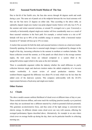 SOLAR CELL GCT DEE
SESSION 2014-2018 Page 42
5.3.3 Seasonal North-South Motion of The Sun
Due to the tilt of the Earth's axis, the Sun also moves through 46 degrees north and south
during a year. The same set of panels set at the midpoint between the two local extremes will
thus see the Sun move 23 degrees on either side. Thus according to the above table, an
optimally aligned single-axis tracker (see polar aligned tracker below) will only lose 8.3% at
the summer and winter seasonal extremes, or around 5% averaged over a year. Conversely a
vertically or horizontally aligned single-axis tracker will lose considerably more as a result of
these seasonal variations in the Sun's path. For example, a vertical tracker at a site at 60°
latitude will lose up to 40% of the available energy in summer, while a horizontal tracker
located at 25° latitude will lose up to 33% in winter.
A tracker that accounts for both the daily and seasonal motions is known as a dual-axis tracker.
Generally speaking, the losses due to seasonal angle changes is complicated by changes in the
length of the day, increasing collection in the summer in northern or southern latitudes. This
biases collection toward the summer, so if the panels are tilted closer to the average summer
angles, the total yearly losses are reduced compared to a system tilted at the
spring/fall solstice angle (which is the same as the site's latitude).
There is considerable argument within the industry whether the small difference in yearly
collection between single and dual-axis trackers makes the added complexity of a two-axis
tracker worthwhile. A recent review of actual production statistics from
southern Ontario suggested the difference was about 4% in total, which was far less than the
added costs of the dual-axis systems. This compares unfavourably with the 24-32%
improvement between a fixed-array and single-axis tracker.
Other Factors
A.) Clouds
The above models assume uniform likelihood of cloud cover at different times of day or year.
These excited electrons diffuse, and some reach the rectifying junction (usually a p-n junction)
where they are accelerated into a different material by a built-in potential (Galvani potential).
This generates an electromotive force, and thus some of the light energy is converted into
electric energy. In different climate zones cloud cover can vary with seasons, affecting the
averaged performance figures described above. Alternatively, for example in an area where
cloud cover on average builds up during the day, there can be particular benefits in collecting
morning sun.
 