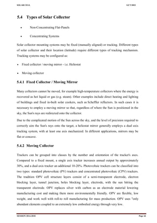 SOLAR CELL GCT DEE
SESSION 2014-2018 Page 44
5.4 Types of Solar Collector
 Non-Concentrating Flat-Panels
 Concentrating Systems
Solar collector mounting systems may be fixed (manually aligned) or tracking. Different types
of solar collector and their location (latitude) require different types of tracking mechanism.
Tracking systems may be configured as:
 Fixed collector / moving mirror - i.e. Heliostat
 Moving collector
5.4.1 Fixed Collector / Moving Mirror
Many collectors cannot be moved, for example high-temperature collectors where the energy is
recovered as hot liquid or gas (e.g. steam). Other examples include direct heating and lighting
of buildings and fixed in-built solar cookers, such as Scheffler reflectors. In such cases it is
necessary to employ a moving mirror so that, regardless of where the Sun is positioned in the
sky, the Sun's rays are redirected onto the collector.
Due to the complicated motion of the Sun across the sky, and the level of precision required to
correctly aim the Sun's rays onto the target, a heliostat mirror generally employs a dual axis
tracking system, with at least one axis mechanized. In different applications, mirrors may be
flat or concave.
5.4.2 Moving Collector
Trackers can be grouped into classes by the number and orientation of the tracker's axes.
Compared to a fixed mount, a single axis tracker increases annual output by approximately
30%, and a dual axis tracker an additional 10-20%. Photovoltaic trackers can be classified into
two types: standard photovoltaic (PV) trackers and concentrated photovoltaic (CPV) trackers.
The tradition OPV cell structure layers consist of a semi-transparent electrode, electron
blocking layer, tunnel junction, holes blocking layer, electrode, with the sun hitting the
transparent electrode. OPV replaces silver with carbon as an electrode material lowering
manufacturing cost and making them more environmentally friendly. OPV are flexible, low
weight, and work well with roll-to roll manufacturing for mass production. OPV uses "only
abundant elements coupled to an extremely low embodied energy through very low.
 