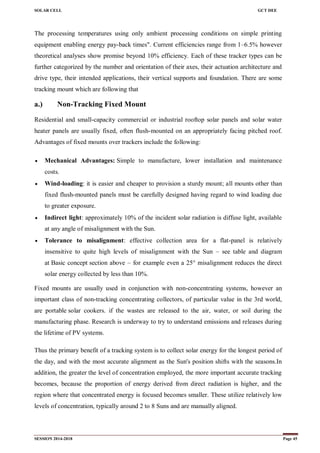 SOLAR CELL GCT DEE
SESSION 2014-2018 Page 45
The processing temperatures using only ambient processing conditions on simple printing
equipment enabling energy pay-back times". Current efficiencies range from 1–6.5% however
theoretical analyses show promise beyond 10% efficiency. Each of these tracker types can be
further categorized by the number and orientation of their axes, their actuation architecture and
drive type, their intended applications, their vertical supports and foundation. There are some
tracking mount which are following that
a.) Non-Tracking Fixed Mount
Residential and small-capacity commercial or industrial rooftop solar panels and solar water
heater panels are usually fixed, often flush-mounted on an appropriately facing pitched roof.
Advantages of fixed mounts over trackers include the following:
 Mechanical Advantages: Simple to manufacture, lower installation and maintenance
costs.
 Wind-loading: it is easier and cheaper to provision a sturdy mount; all mounts other than
fixed flush-mounted panels must be carefully designed having regard to wind loading due
to greater exposure.
 Indirect light: approximately 10% of the incident solar radiation is diffuse light, available
at any angle of misalignment with the Sun.
 Tolerance to misalignment: effective collection area for a flat-panel is relatively
insensitive to quite high levels of misalignment with the Sun – see table and diagram
at Basic concept section above – for example even a 25° misalignment reduces the direct
solar energy collected by less than 10%.
Fixed mounts are usually used in conjunction with non-concentrating systems, however an
important class of non-tracking concentrating collectors, of particular value in the 3rd world,
are portable solar cookers. if the wastes are released to the air, water, or soil during the
manufacturing phase. Research is underway to try to understand emissions and releases during
the lifetime of PV systems.
Thus the primary benefit of a tracking system is to collect solar energy for the longest period of
the day, and with the most accurate alignment as the Sun's position shifts with the seasons.In
addition, the greater the level of concentration employed, the more important accurate tracking
becomes, because the proportion of energy derived from direct radiation is higher, and the
region where that concentrated energy is focused becomes smaller. These utilize relatively low
levels of concentration, typically around 2 to 8 Suns and are manually aligned.
 