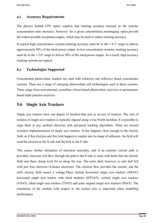 SOLAR CELL GCT DEE
SESSION 2014-2018 Page 48
a.) Accuracy Requirements
The physics behind CPV optics requires that tracking accuracy increase as the systems
concentration ratio increases. However, for a given concentration, nonimaging optics provide
the widest possible acceptance angles, which may be used to reduce tracking accuracy.
In typical high concentration systems tracking accuracy must be in the ± 0.1° range to deliver
approximately 90% of the rated power output. In low concentration systems, tracking accuracy
must be in the ± 2.0° range to deliver 90% of the rated power output. As a result, high accuracy
tracking systems are typical.
b.) Technologies Supported
Concentrated photovoltaic trackers are used with refractive and reflective based concentrator
systems. There are a range of emerging photovoltaic cell technologies used in these systems.
These range from conventional, crystalline silicon-based photovoltaic receivers to germanium-
based triple junction receivers.
5.6 Single Axis Trackers
Single axis trackers have one degree of freedom that acts as an axis of rotation. The axis of
rotation of single axis trackers is typically aligned along a true North meridian. It is possible to
align them in any cardinal direction with advanced tracking algorithms. There are several
common implementations of single axis trackers. If this happens close enough to the electric
field, or if free electron and free hole happen to wander into its range of influence, the field will
send the electron to the N side and the hole to the P side.
This causes further disruption of electrical neutrality, and if an external current path is
provided, electrons will flow through the path to the P side to unite with holes that the electric
field sent there, doing work for us along the way. The outer shell, however, is only half full
with just four electrons (Valence electrons). The electron flow provides the current, and the
cell's electric field causes a voltage.These include horizontal single axis trackers (HSAT),
horizontal single axis tracker with tilted modules (HTSAT), vertical single axis trackers
(VSAT), tilted single axis trackers (TSAT) and polar aligned single axis trackers (PSAT). The
orientation of the module with respect to the tracker axis is important when modelling
performance.
 