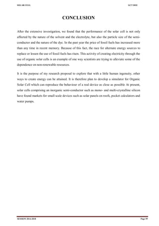 SOLAR CELL GCT DEE
SESSION 2014-2018 Page 59
CONCLUSION
After the extensive investigation, we found that the performance of the solar cell is not only
affected by the nature of the solvent and the electrolyte, but also the particle size of the semi-
conductor and the nature of the dye. In the past year the price of fossil fuels has increased more
than any time in recent memory. Because of this fact, the race for alternate energy sources to
replace or lessen the use of fossil fuels has risen. This activity of creating electricity through the
use of organic solar cells is an example of one way scientists are trying to alleviate some of the
dependence on non-renewable resources.
It is the purpose of my research proposal to explore that with a little human ingenuity, other
ways to create energy can be attained. It is therefore plan to develop a simulator for Organic
Solar Cell which can reproduce the behaviour of a real device as close as possible At present,
solar cells comprising an inorganic semi-conductor such as mono- and multi-crystalline silicon
have found markets for small scale devices such as solar panels on roofs, pocket calculators and
water pumps.
 