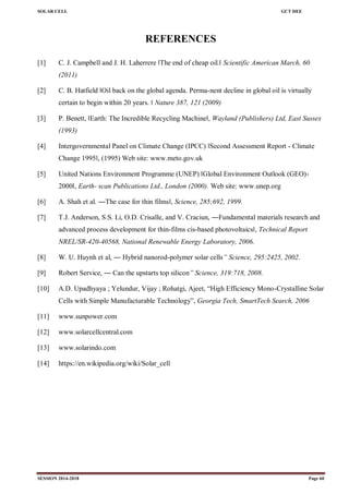 SOLAR CELL GCT DEE
SESSION 2014-2018 Page 60
REFERENCES
[1] C. J. Campbell and J. H. Laherrere ‖The end of cheap oil.‖ Scientific American March, 60
(2011)
[2] C. B. Hatfield ‖Oil back on the global agenda. Perma-nent decline in global oil is virtually
certain to begin within 20 years. ‖ Nature 387, 121 (2009)
[3] P. Benett, ‖Earth: The Incredible Recycling Machine‖, Wayland (Publishers) Ltd, East Sussex
(1993)
[4] Intergovernmental Panel on Climate Change (IPCC) ‖Second Assessment Report - Climate
Change 1995‖, (1995) Web site: www.meto.gov.uk
[5] United Nations Environment Programme (UNEP) ‖Global Environment Outlook (GEO)-
2000‖, Earth- scan Publications Ltd., London (2000). Web site: www.unep.org
[6] A. Shah et al. ―The case for thin films‖, Science, 285:692, 1999.
[7] T.J. Anderson, S.S. Li, O.D. Crisalle, and V. Craciun, ―Fundamental materials research and
advanced process development for thin-films cis-based photovoltaics‖, Technical Report
NREL/SR-420-40568, National Renewable Energy Laboratory, 2006.
[8] W. U. Huynh et al, ― Hybrid nanorod-polymer solar cells” Science, 295:2425, 2002.
[9] Robert Service, ― Can the upstarts top silicon” Science, 319:718, 2008.
[10] A.D. Upadhyaya ; Yelundur, Vijay ; Rohatgi, Ajeet, ―High Efficiency Mono-Crystalline Solar
Cells with Simple Manufacturable Technology‖, Georgia Tech, SmartTech Search, 2006
[11] www.sunpower.com
[12] www.solarcellcentral.com
[13] www.solarindo.com
[14] https://en.wikipedia.org/wiki/Solar_cell
 