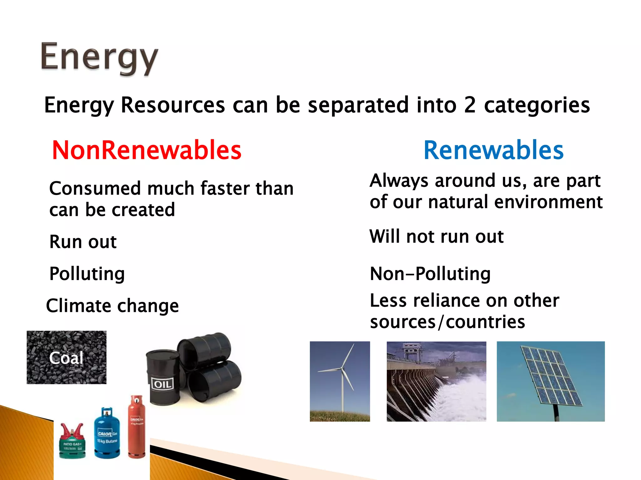 Energy Resources can be separated into 2 categories

NonRenewables                       Renewables
Consumed much faster than     Always around us, are part
can be created                of our natural environment

Run out                       Will not run out

Polluting                     Non-Polluting
Climate change                Less reliance on other
                              sources/countries

Coal
 