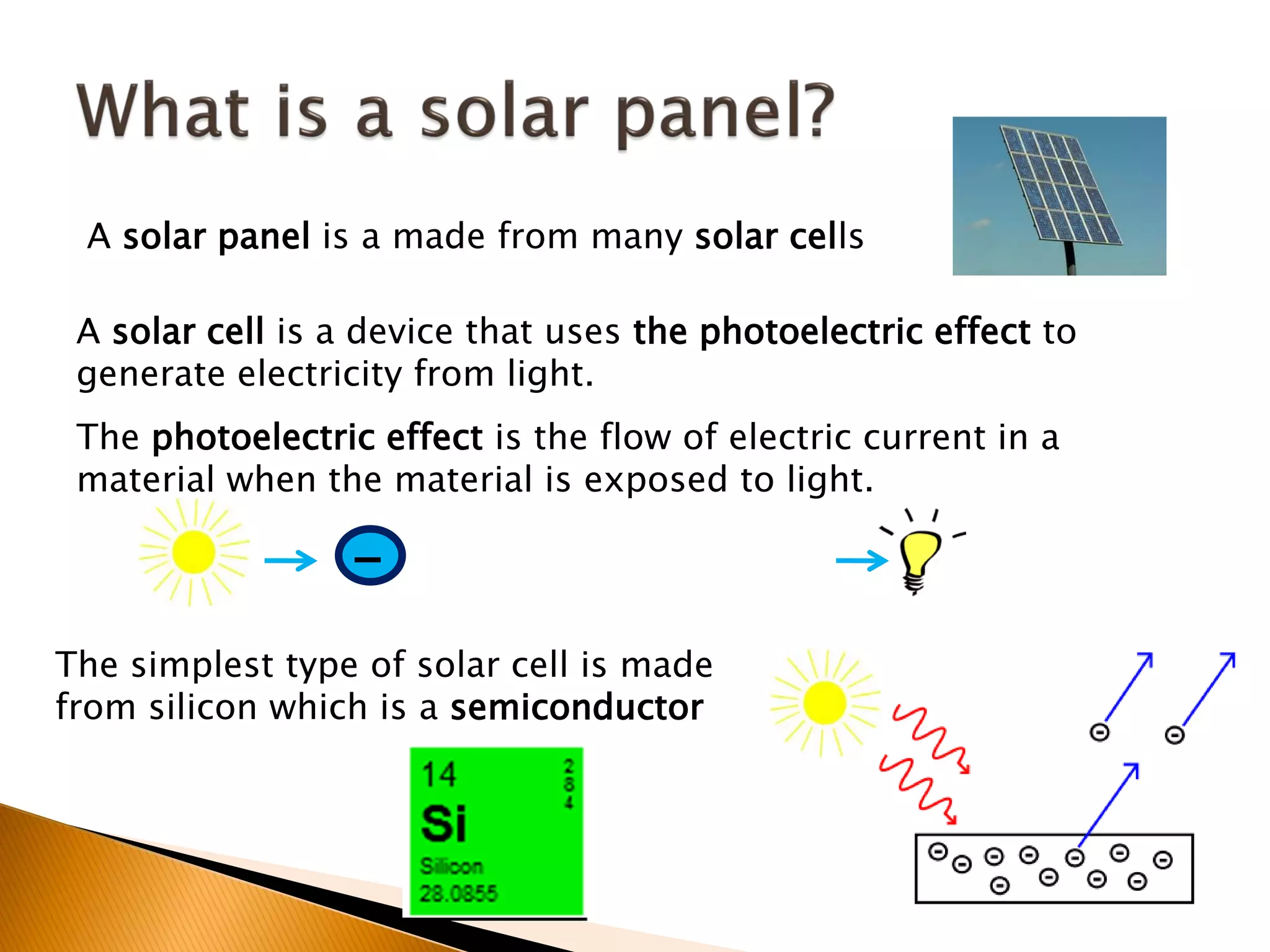 A solar panel is a made from many solar cells

 A solar cell is a device that uses the photoelectric effect to
 generate electricity from light.
 The photoelectric effect is the flow of electric current in a
 material when the material is exposed to light.

                  -
The simplest type of solar cell is made
from silicon which is a semiconductor
 