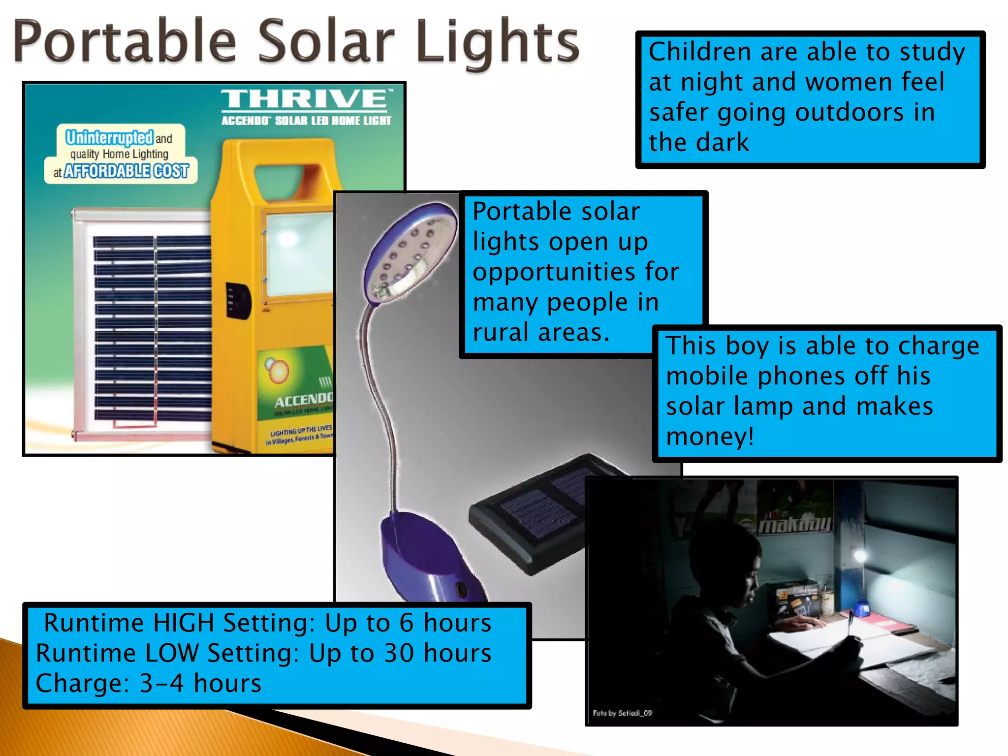 Children are able to study
                                                at night and women feel
                                                safer going outdoors in
                                                the dark

                                  Portable solar
                                  lights open up
                                  opportunities for
                                  many people in
                                  rural areas.
                                                  This boy is able to charge
                                                  mobile phones off his
                                                  solar lamp and makes
                                                  money!




 Runtime HIGH Setting: Up to 6 hours
Runtime LOW Setting: Up to 30 hours
Charge: 3-4 hours
 