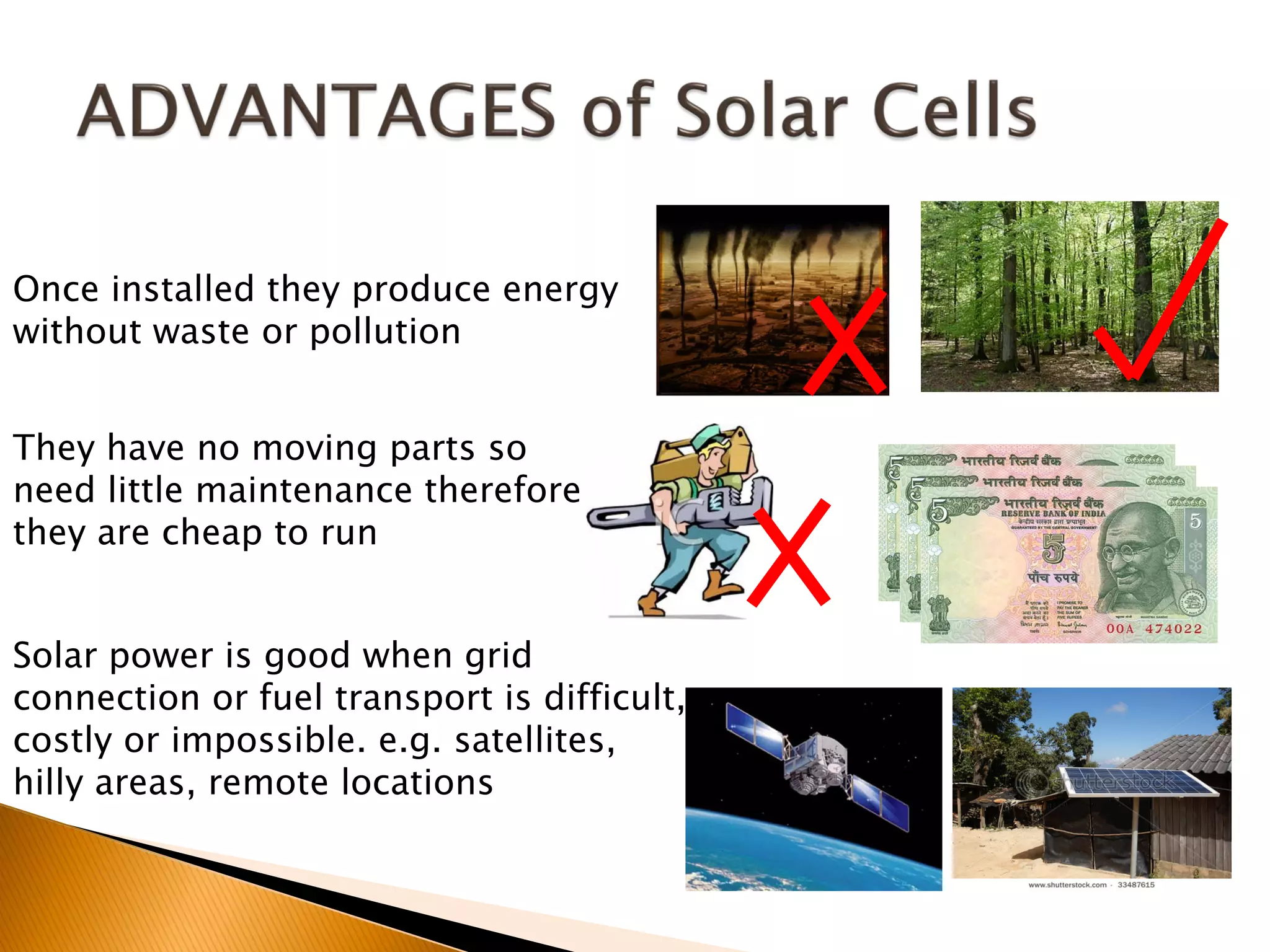 Once installed they produce energy
without waste or pollution


They have no moving parts so
need little maintenance therefore
they are cheap to run


Solar power is good when grid
connection or fuel transport is difficult,
costly or impossible. e.g. satellites,
hilly areas, remote locations
 
