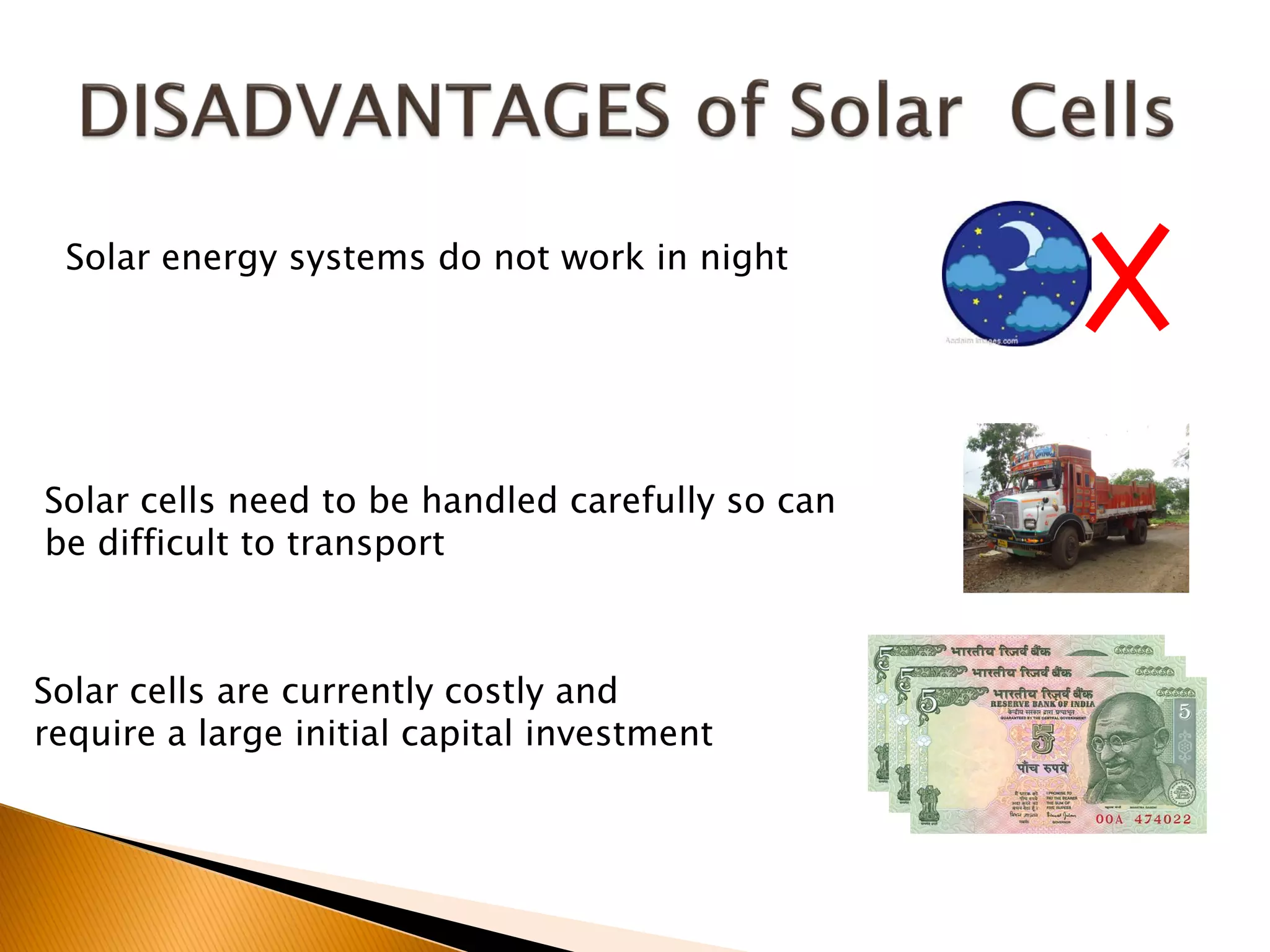 Solar energy systems do not work in night




Solar cells need to be handled carefully so can
be difficult to transport



Solar cells are currently costly and
require a large initial capital investment
 