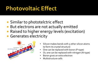  Similar to phototelctric effect
 But electrons are not actually emitted
 Raised to higher energy levels (excitation)
 Generates electricity
• Silicon makes bonds with 5 other silicon atoms
to form its crystal structure
• One can be replaced with boron (P-type)
• Or, one can be replaced with nitrogen (N-type)
• Boron gives an extra electron
• Multistructure cells
 