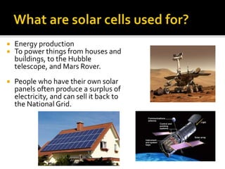  Energy production
 To power things from houses and
buildings, to the Hubble
telescope, and Mars Rover.
 People who have their own solar
panels often produce a surplus of
electricity, and can sell it back to
the National Grid.
 
