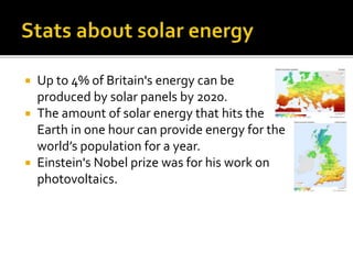  Up to 4% of Britain's energy can be
produced by solar panels by 2020.
 The amount of solar energy that hits the
Earth in one hour can provide energy for the
world’s population for a year.
 Einstein's Nobel prize was for his work on
photovoltaics.
 