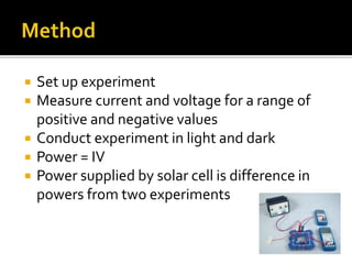  Set up experiment
 Measure current and voltage for a range of
positive and negative values
 Conduct experiment in light and dark
 Power = IV
 Power supplied by solar cell is difference in
powers from two experiments
 