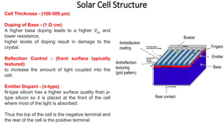 Solar Cell Structure
Cell Thickness - (100-500 µm)
Doping of Base - (1 Ω·cm)
A higher base doping leads to a higher Voc and
lower resistance,
higher levels of doping result in damage to the
crystal.
Reflection Control - (front surface typically
textured)
to increase the amount of light coupled into the
cell.
Emitter Dopant - (n-type)
N-type silicon has a higher surface quality than p-
type silicon so it is placed at the front of the cell
where most of the light is absorbed.
Thus the top of the cell is the negative terminal and
the rear of the cell is the positive terminal.
 
