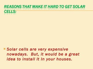 Solar cells are very expensive nowadays.  But, it would be a great idea to install it In your houses. 