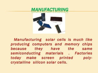 Manufacturing  solar cells is much like producing computers and memory chips because they have the same semiconducting materials . Factories today make screen printed  poly- crystalline  silicon solar cells. 