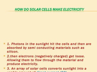 1. Photons in the sunlight hit the cells and then are absorbed by semi conducting materials such as silicon.  2.then electrons (negatively charged) get loose. Allowing them to flow through the material and produce electricity.  3. An array of solar cells converts sunlight into a usable amount of  direct current (DC). 