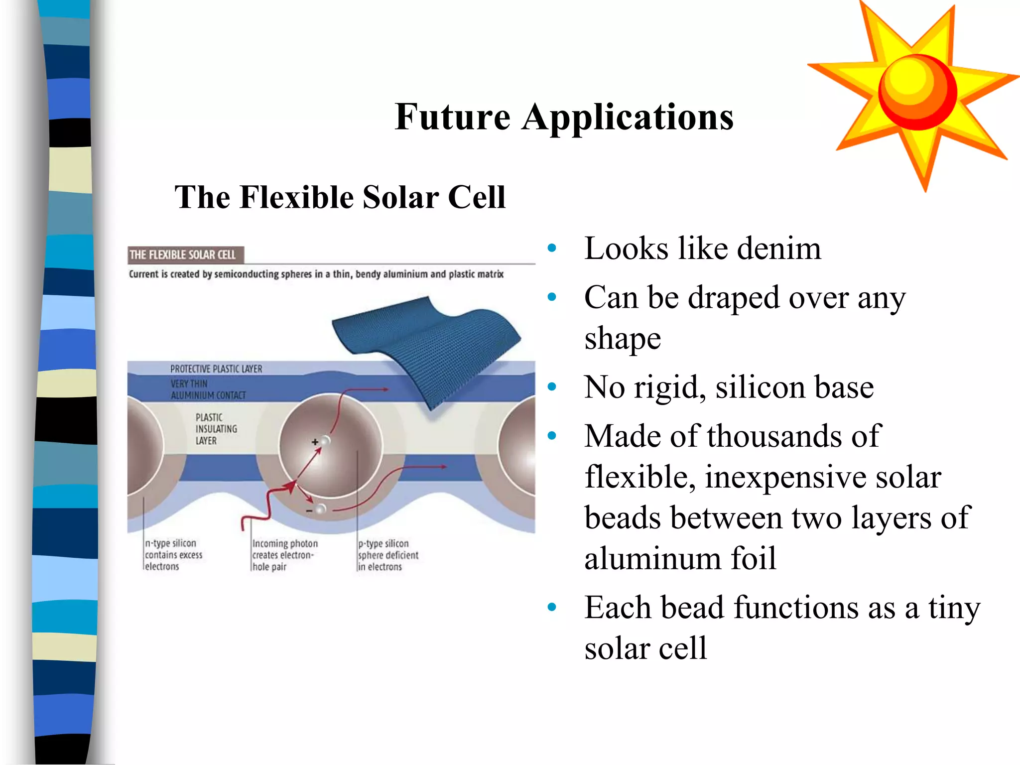 Future Applications
• Looks like denim
• Can be draped over any
shape
• No rigid, silicon base
• Made of thousands of
flexible, inexpensive solar
beads between two layers of
aluminum foil
• Each bead functions as a tiny
solar cell
The Flexible Solar Cell
 